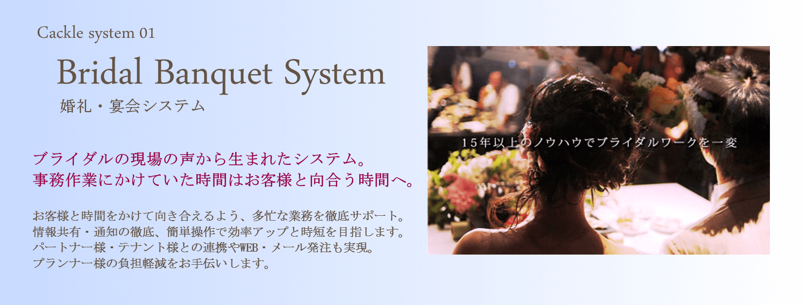 Cackle婚礼宴会システムブライダルシステム。 ブライダルの現場の声から生まれた婚礼宴会システム。 事務作業にかけていた時間はお客様と向き合う時間へ。 お客様と時間をかけて向き合えるよう、多忙なブライダル業務を徹底サポート。 情報共有・通知の徹底、簡単操作で業務効率アップと時短を目指すブライダルシステムです。 パートナー様・テナント様との連携やWEB・メール発注も実現。 プランナー様の負担軽減をお手伝いします。